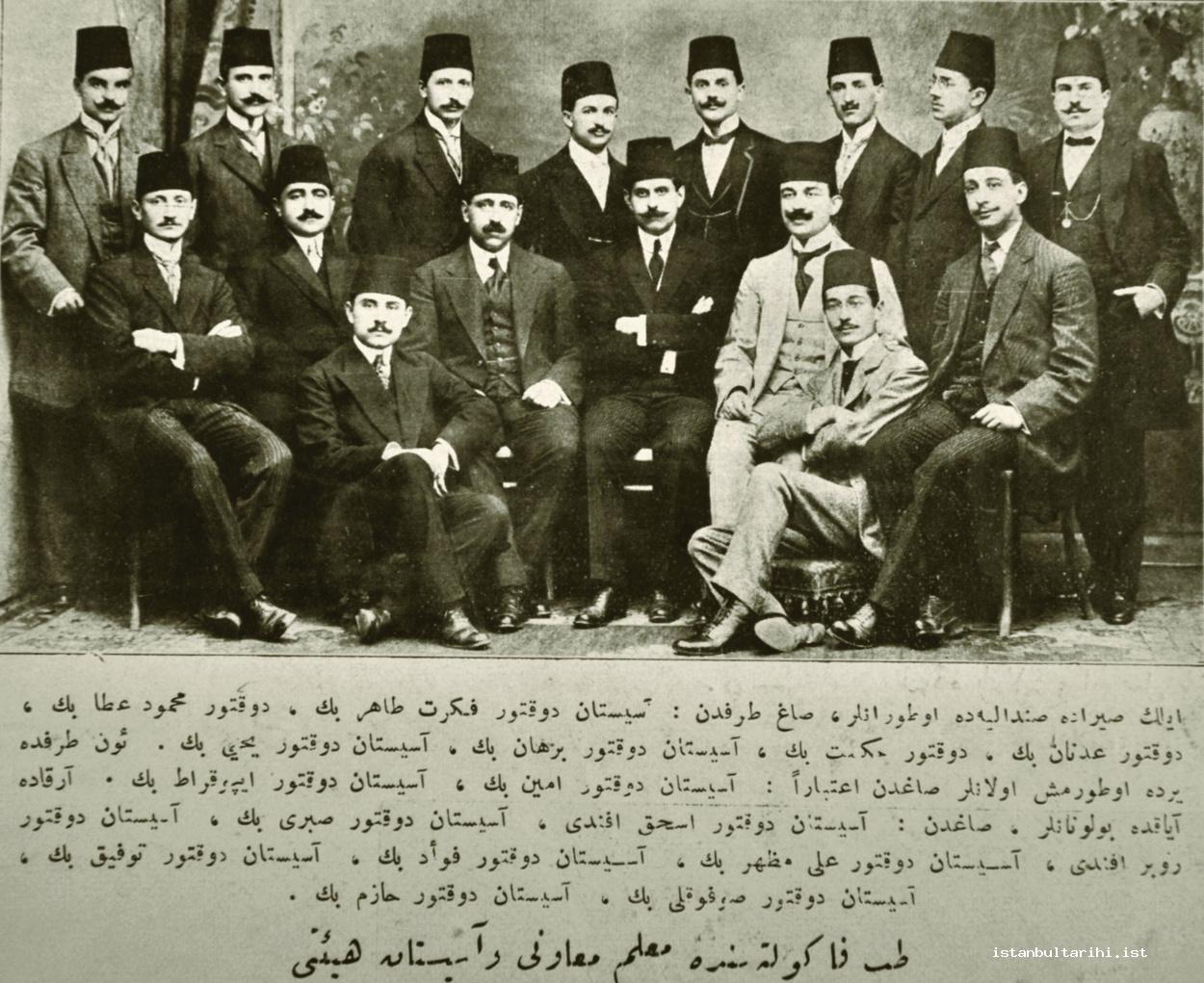 16- The staff of Medical school in 1910: “Those standing in the first row from right to left Assistant Doctor Fikret Tahir Bey, Doctor Mahmud Ata Bey, Doctor Adnan Bey,
    Doctor Hikmet Bey, Assistant Doctor Burhan Bey, Assistant Doctor Yahya Bey. Those sitting on the left from right Assistant Doctor Emin Bey, Assistant Doctor İpokrat? Bey.
    Those standing in the back from right Assistant Doctor İshak Efendi, Assistant Doctor Sabri Bey, Assistant Doctor Ruber Efendi, Assistant Doctor Ali Mazhar Bey, Assistant
    Doctor Fuad Bey, Assistant Doctor Tevfik Bey, Assistant Doctor Sufugli? Bey, Assistant Doctor Hazım Bey.” (Şehbal))